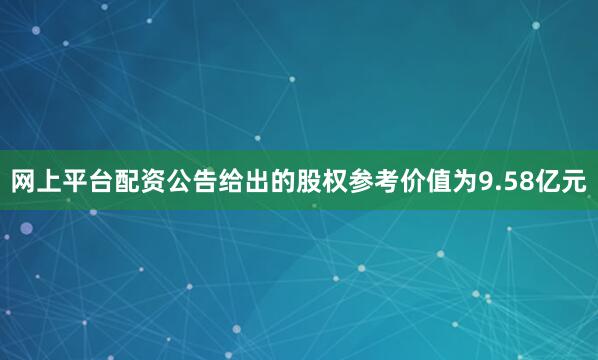 网上平台配资公告给出的股权参考价值为9.58亿元