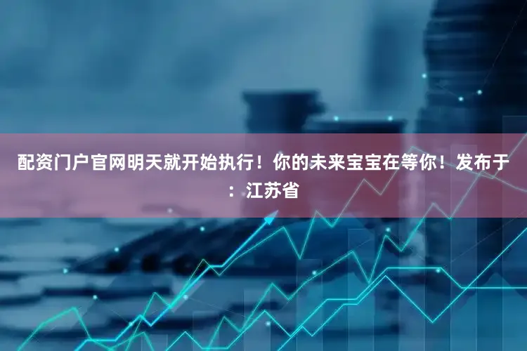 配资门户官网明天就开始执行！你的未来宝宝在等你！发布于：江苏省