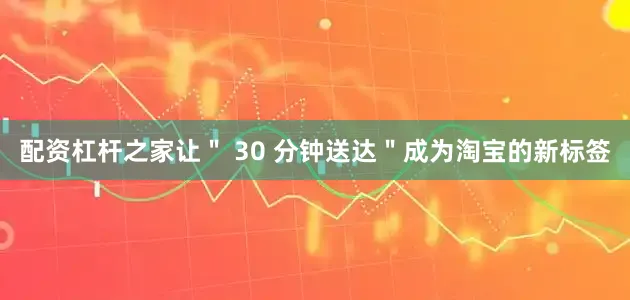 配资杠杆之家让＂ 30 分钟送达＂成为淘宝的新标签