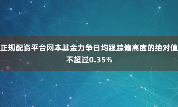正规配资平台网本基金力争日均跟踪偏离度的绝对值不超过0.35%