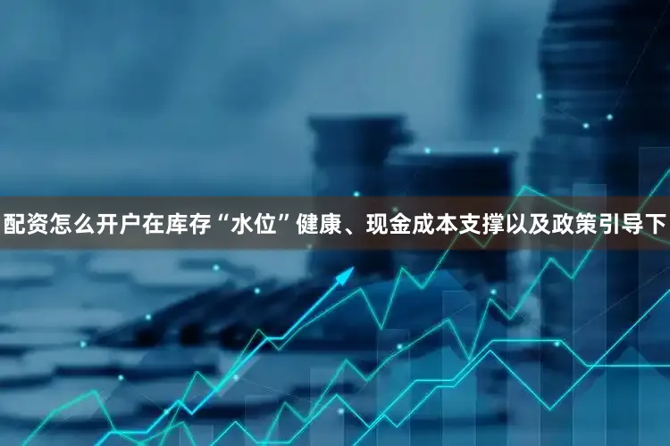 配资怎么开户在库存“水位”健康、现金成本支撑以及政策引导下