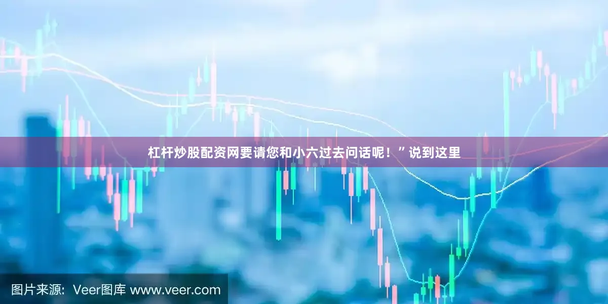 杠杆炒股配资网要请您和小六过去问话呢！”说到这里