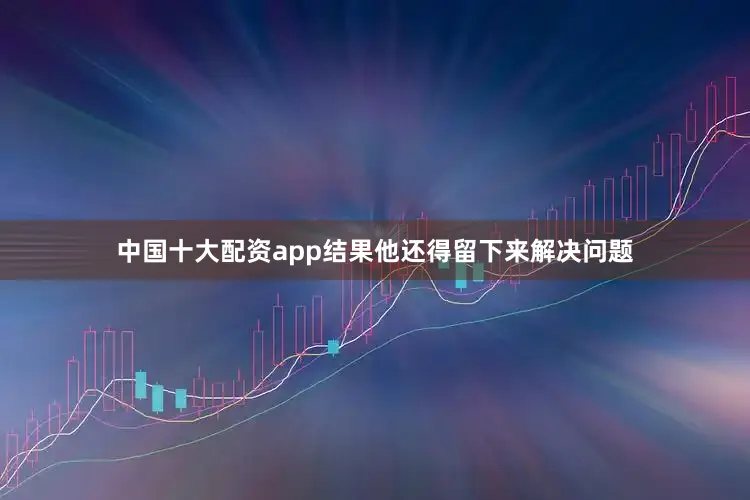 中国十大配资app结果他还得留下来解决问题