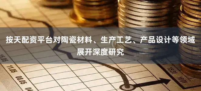 按天配资平台对陶瓷材料、生产工艺、产品设计等领域展开深度研究