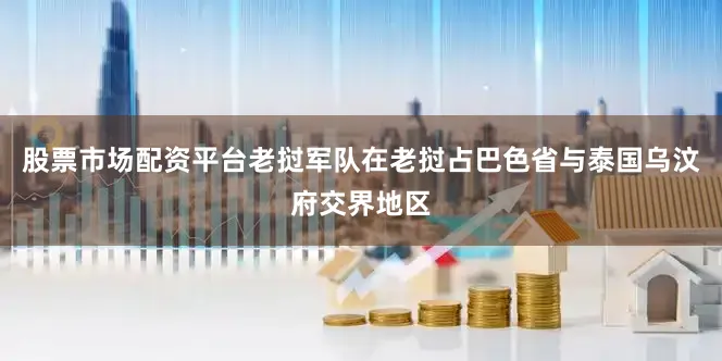 股票市场配资平台老挝军队在老挝占巴色省与泰国乌汶府交界地区