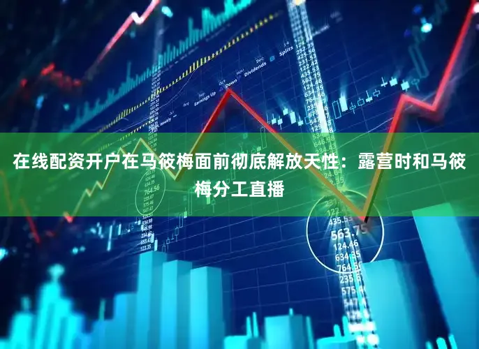在线配资开户在马筱梅面前彻底解放天性：露营时和马筱梅分工直播