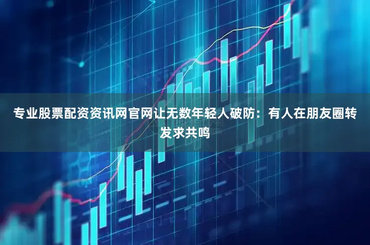 专业股票配资资讯网官网让无数年轻人破防：有人在朋友圈转发求共鸣