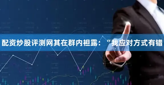 配资炒股评测网其在群内袒露：“我应对方式有错