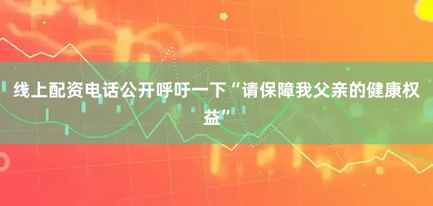 线上配资电话公开呼吁一下“请保障我父亲的健康权益”