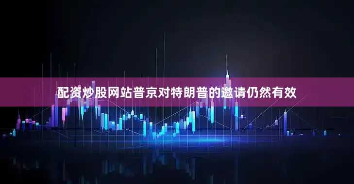 配资炒股网站普京对特朗普的邀请仍然有效