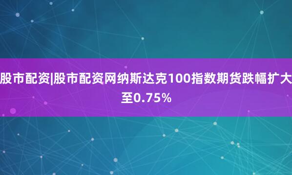 股市配资|股市配资网纳斯达克100指数期货跌幅扩大至0.75%