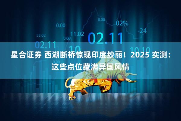 星合证券 西湖断桥惊现印度纱丽！2025 实测：这些点位藏满异国风情