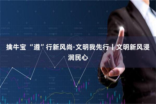 擒牛宝 “遵”行新风尚·文明我先行丨文明新风浸润民心