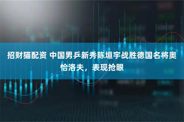 招财猫配资 中国男乒新秀陈垣宇战胜德国名将奥恰洛夫，表现抢眼