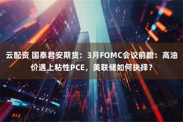 云配资 国泰君安期货：3月FOMC会议前瞻：高油价遇上粘性PCE，美联储如何抉择？