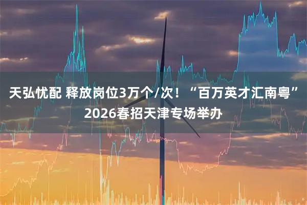 天弘忧配 释放岗位3万个/次！“百万英才汇南粤”2026春招天津专场举办