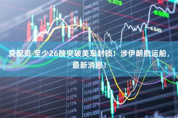 爱配资 至少26艘突破美军封锁！涉伊朗航运船，最新消息！