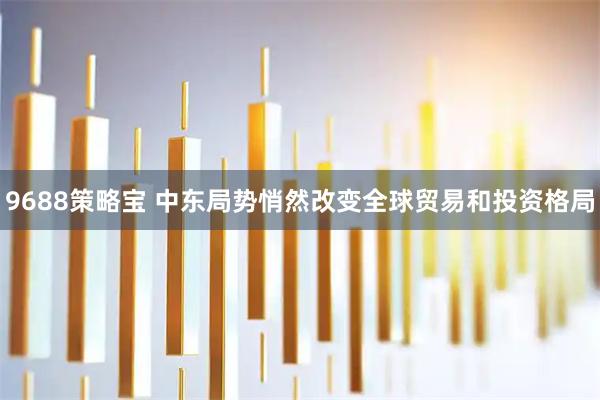 9688策略宝 中东局势悄然改变全球贸易和投资格局