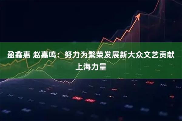 盈鑫惠 赵嘉鸣：努力为繁荣发展新大众文艺贡献上海力量