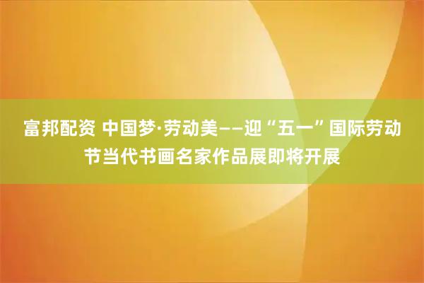 富邦配资 中国梦·劳动美——迎“五一”国际劳动节当代书画名家作品展即将开展
