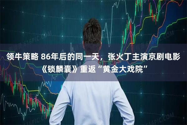 领牛策略 86年后的同一天，张火丁主演京剧电影《锁麟囊》重返“黄金大戏院”