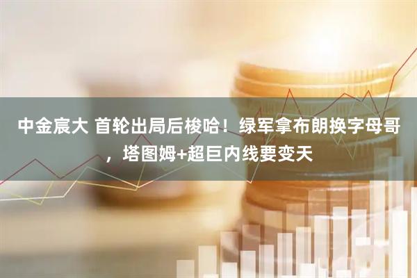 中金宸大 首轮出局后梭哈！绿军拿布朗换字母哥，塔图姆+超巨内线要变天
