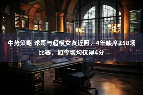 牛势策略 球哥与超模女友近照，4年缺席258场比赛，如今场均仅得4分