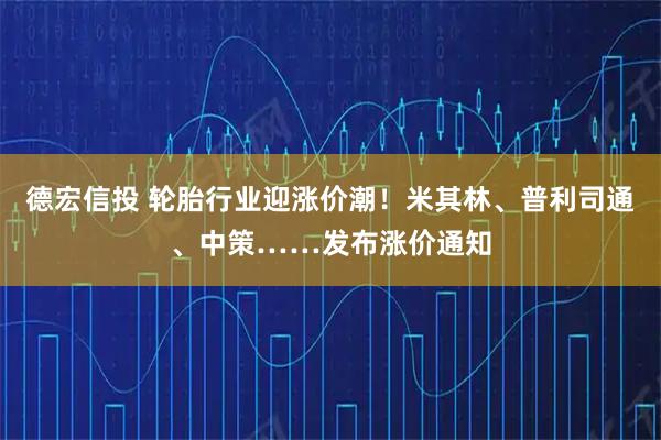德宏信投 轮胎行业迎涨价潮！米其林、普利司通、中策……发布涨价通知