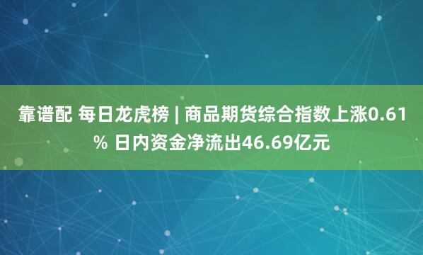 靠谱配 每日龙虎榜 | 商品期货综合指数上涨0.61% 日内资金净流出46.69亿元