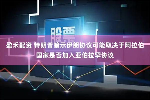 盈禾配资 特朗普暗示伊朗协议可能取决于阿拉伯国家是否加入亚伯拉罕协议