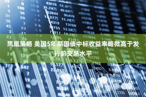 凤凰策略 美国5年期国债中标收益率略微高于发行前交易水平
