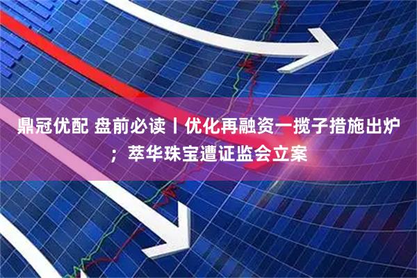 鼎冠优配 盘前必读丨优化再融资一揽子措施出炉；萃华珠宝遭证监会立案