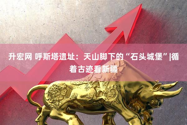 升宏网 呼斯塔遗址：天山脚下的“石头城堡”|循着古迹看新疆