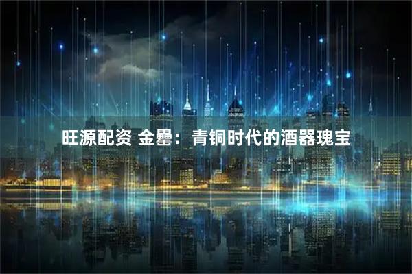 旺源配资 金罍：青铜时代的酒器瑰宝