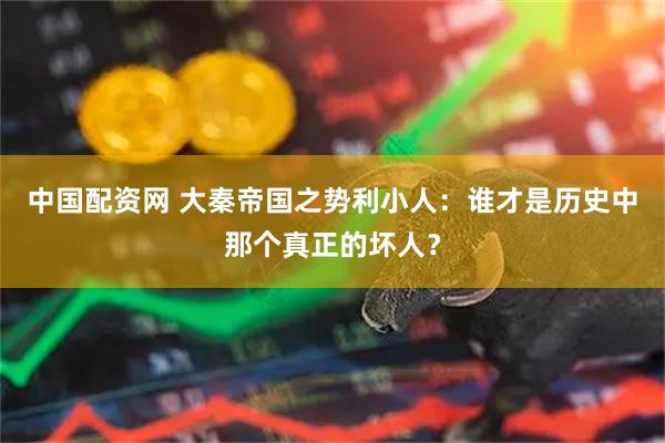 中国配资网 大秦帝国之势利小人：谁才是历史中那个真正的坏人？