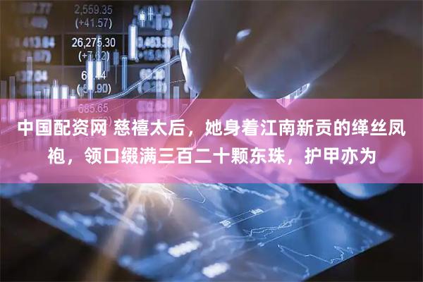 中国配资网 慈禧太后，她身着江南新贡的缂丝凤袍，领口缀满三百二十颗东珠，护甲亦为