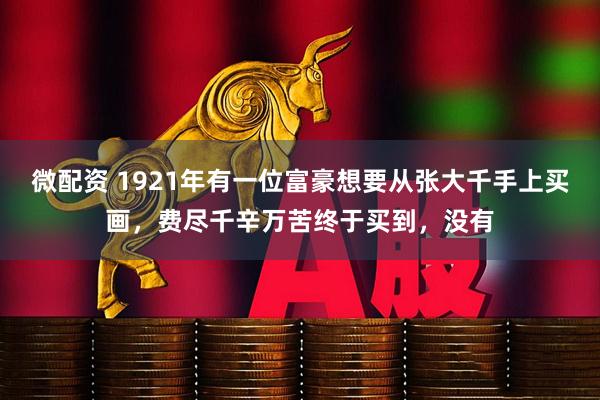 微配资 1921年有一位富豪想要从张大千手上买画，费尽千辛万苦终于买到，没有