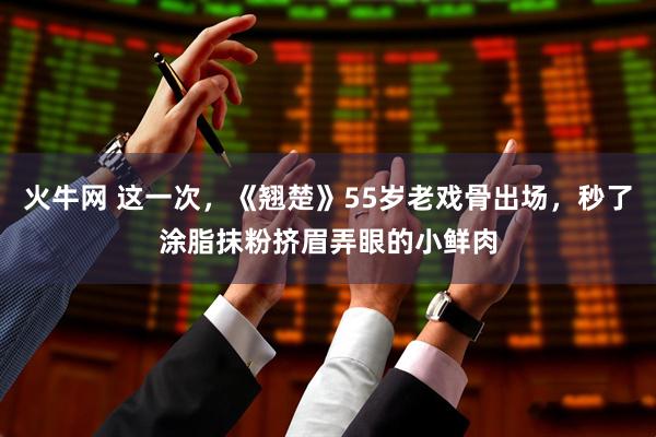 火牛网 这一次，《翘楚》55岁老戏骨出场，秒了涂脂抹粉挤眉弄眼的小鲜肉