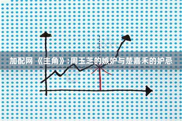 加配网 《主角》:周玉芝的嫉妒与楚嘉禾的妒忌