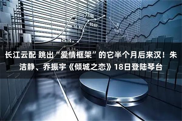 长江云配 跳出“爱情框架”的它半个月后来汉！朱洁静、乔振宇《倾城之恋》18日登陆琴台