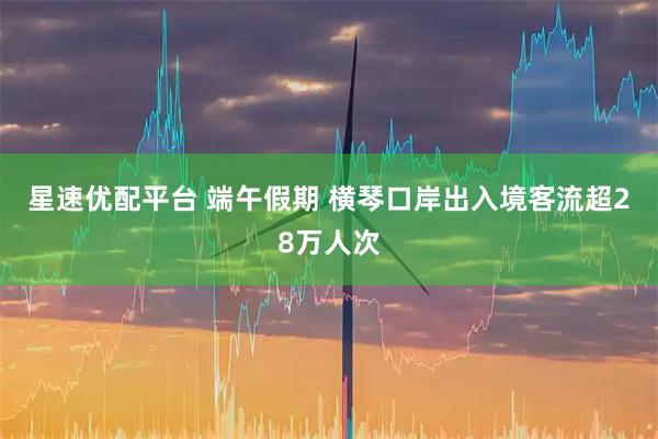 星速优配平台 端午假期 横琴口岸出入境客流超28万人次