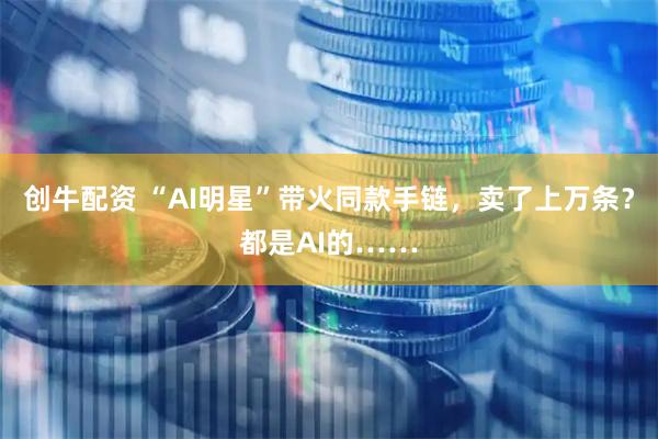 创牛配资 “AI明星”带火同款手链，卖了上万条？都是AI的……