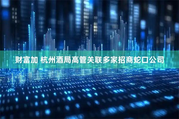 财富加 杭州酒局高管关联多家招商蛇口公司
