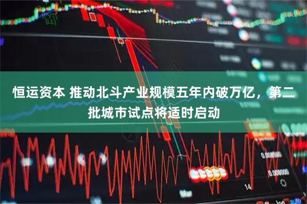 恒运资本 推动北斗产业规模五年内破万亿，第二批城市试点将适时启动