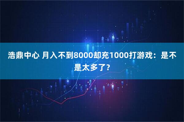 浩鼎中心 月入不到8000却充1000打游戏：是不是太多了？
