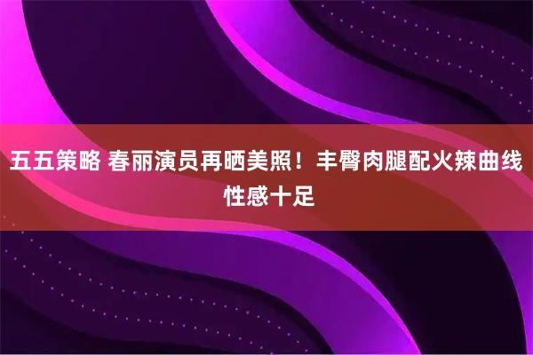 五五策略 春丽演员再晒美照！丰臀肉腿配火辣曲线 性感十足