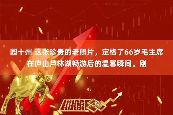 园十州 这张珍贵的老照片，定格了66岁毛主席在庐山芦林湖畅游后的温馨瞬间。刚