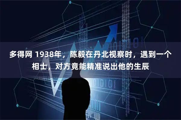多得网 1938年，陈毅在丹北视察时，遇到一个相士，对方竟能精准说出他的生辰