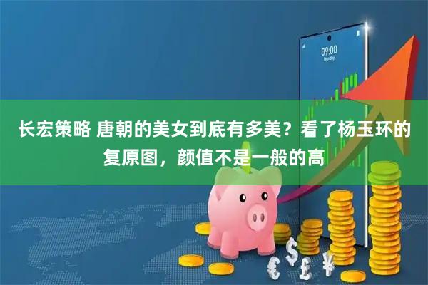 长宏策略 唐朝的美女到底有多美？看了杨玉环的复原图，颜值不是一般的高